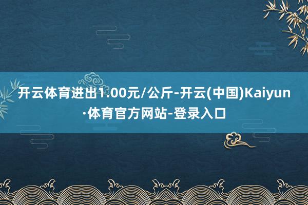 开云体育进出1.00元/公斤-开云(中国)Kaiyun·体育官方网站-登录入口