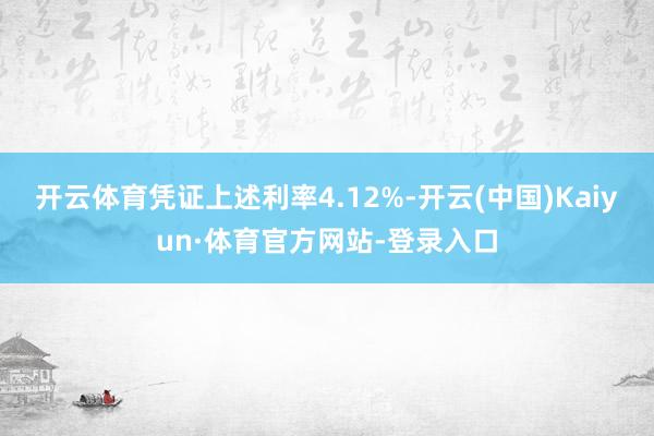 开云体育凭证上述利率4.12%-开云(中国)Kaiyun·体育官方网站-登录入口