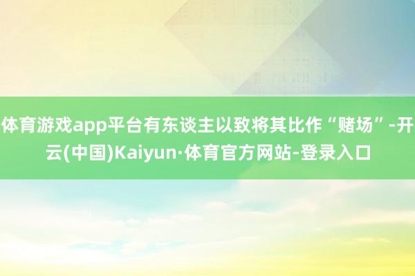 体育游戏app平台有东谈主以致将其比作“赌场”-开云(中国)Kaiyun·体育官方网站-登录入口