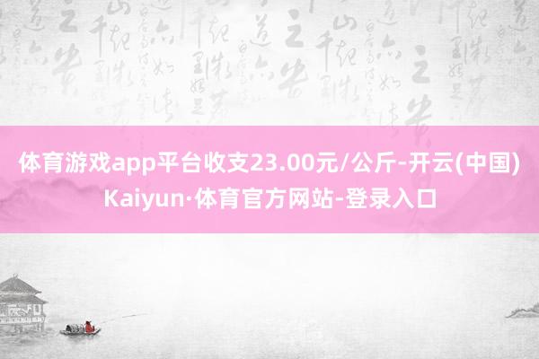 体育游戏app平台收支23.00元/公斤-开云(中国)Kaiyun·体育官方网站-登录入口