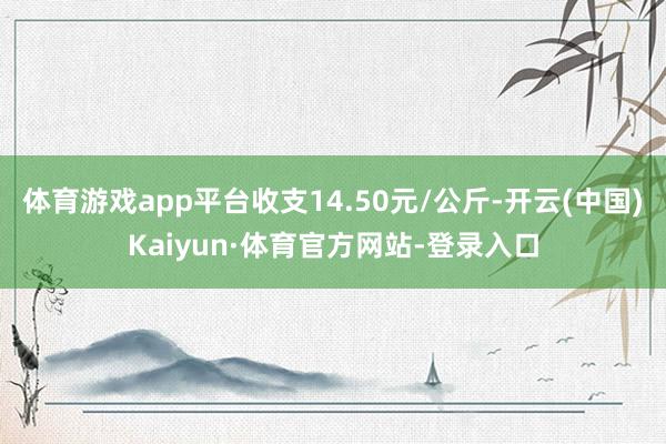 体育游戏app平台收支14.50元/公斤-开云(中国)Kaiyun·体育官方网站-登录入口