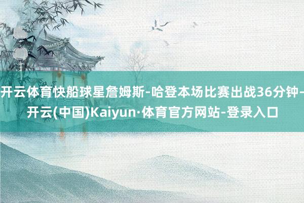 开云体育快船球星詹姆斯-哈登本场比赛出战36分钟-开云(中国)Kaiyun·体育官方网站-登录入口