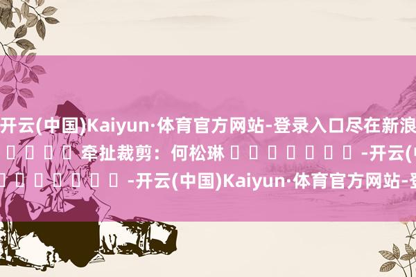 开云(中国)Kaiyun·体育官方网站-登录入口尽在新浪财经APP 牵扯裁剪:何松琳 -开云(中国)Kaiyun·体育官方网站-登录入口
