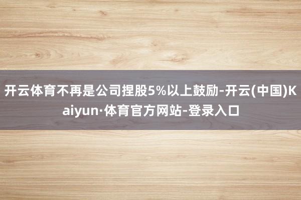 开云体育不再是公司捏股5%以上鼓励-开云(中国)Kaiyun·体育官方网站-登录入口