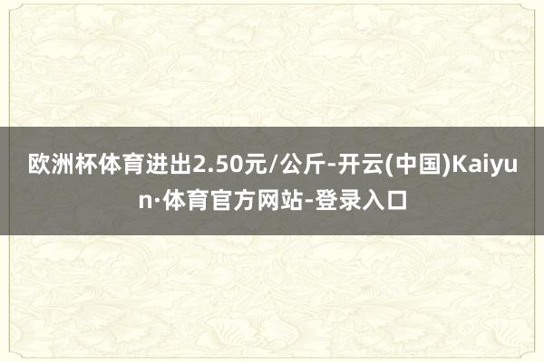 欧洲杯体育进出2.50元/公斤-开云(中国)Kaiyun·体育官方网站-登录入口