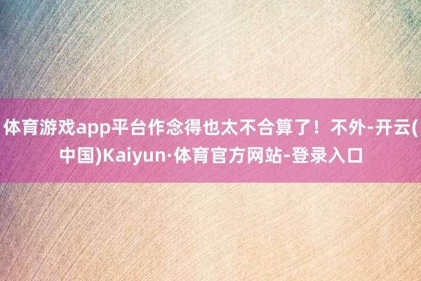 体育游戏app平台作念得也太不合算了！不外-开云(中国)Kaiyun·体育官方网站-登录入口