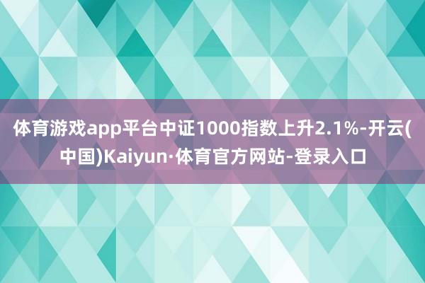 体育游戏app平台中证1000指数上升2.1%-开云(中国)Kaiyun·体育官方网站-登录入口