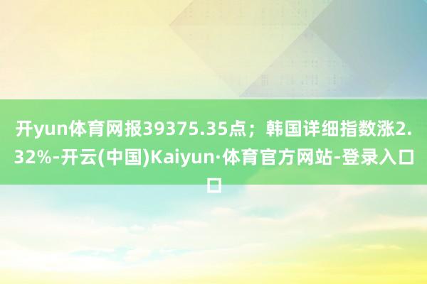 开yun体育网报39375.35点；韩国详细指数涨2.32%-开云(中国)Kaiyun·体育官方网站-登录入口