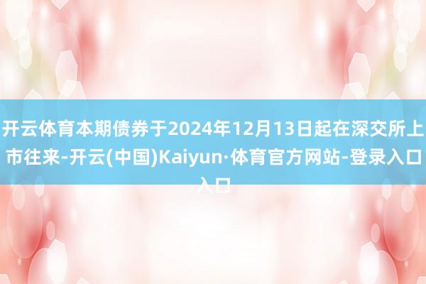 开云体育本期债券于2024年12月13日起在深交所上市往来-开云(中国)Kaiyun·体育官方网站-登录入口