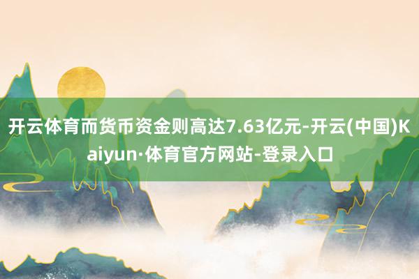 开云体育而货币资金则高达7.63亿元-开云(中国)Kaiyun·体育官方网站-登录入口