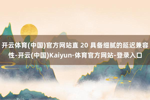 开云体育(中国)官方网站直 20 具备细腻的延迟兼容性-开云(中国)Kaiyun·体育官方网站-登录入口