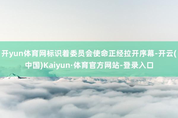 开yun体育网标识着委员会使命正经拉开序幕-开云(中国)Kaiyun·体育官方网站-登录入口