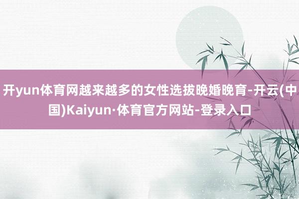 开yun体育网越来越多的女性选拔晚婚晚育-开云(中国)Kaiyun·体育官方网站-登录入口