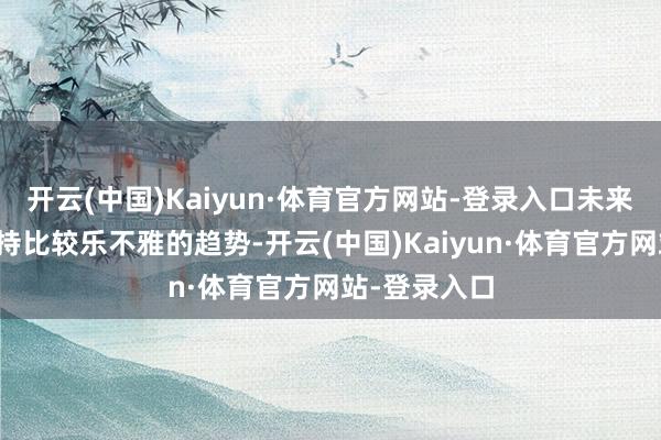 开云(中国)Kaiyun·体育官方网站-登录入口未来一年有望保持比较乐不雅的趋势-开云(中国)Kaiyun·体育官方网站-登录入口
