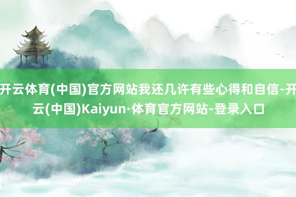 开云体育(中国)官方网站我还几许有些心得和自信-开云(中国)Kaiyun·体育官方网站-登录入口