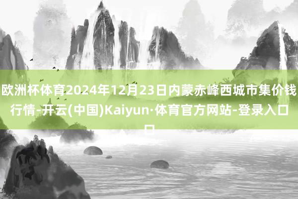 欧洲杯体育2024年12月23日内蒙赤峰西城市集价钱行情-开云(中国)Kaiyun·体育官方网站-登录入口