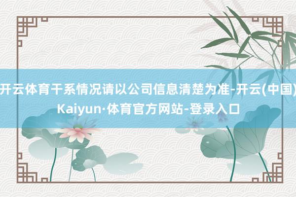 开云体育干系情况请以公司信息清楚为准-开云(中国)Kaiyun·体育官方网站-登录入口