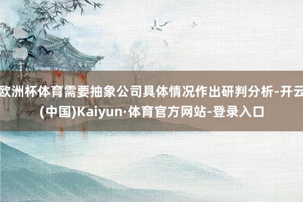 欧洲杯体育需要抽象公司具体情况作出研判分析-开云(中国)Kaiyun·体育官方网站-登录入口