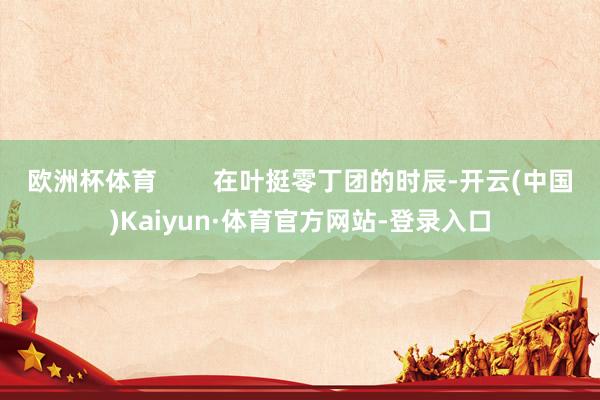 欧洲杯体育        在叶挺零丁团的时辰-开云(中国)Kaiyun·体育官方网站-登录入口