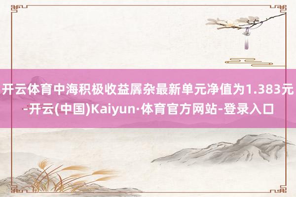 开云体育中海积极收益羼杂最新单元净值为1.383元-开云(中国)Kaiyun·体育官方网站-登录入口