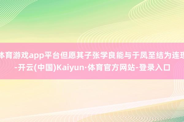 体育游戏app平台但愿其子张学良能与于凤至结为连理-开云(中国)Kaiyun·体育官方网站-登录入口