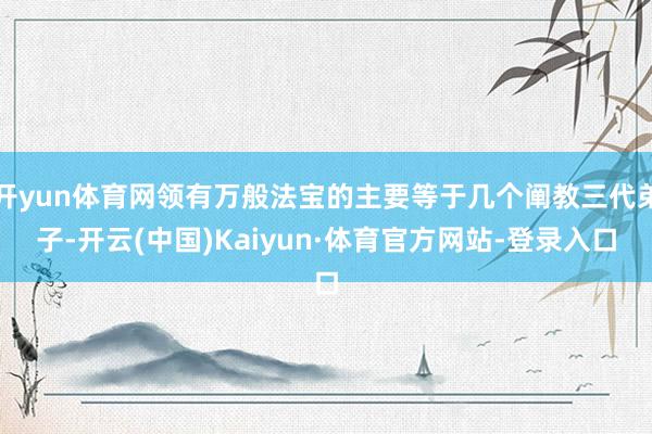 开yun体育网领有万般法宝的主要等于几个阐教三代弟子-开云(中国)Kaiyun·体育官方网站-登录入口
