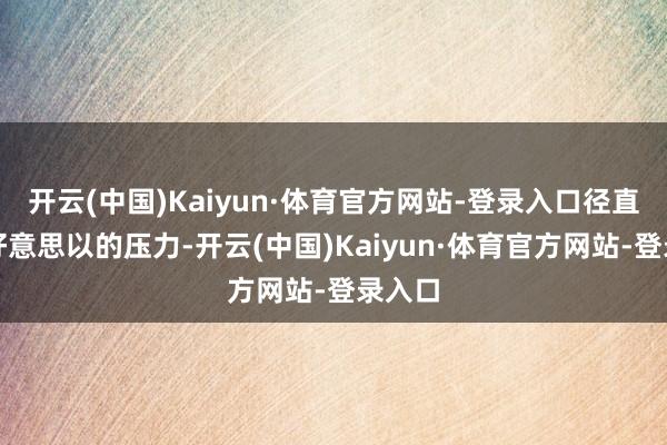 开云(中国)Kaiyun·体育官方网站-登录入口径直面临好意思以的压力-开云(中国)Kaiyun·体育官方网站-登录入口