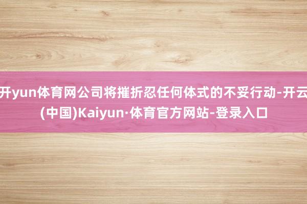 开yun体育网公司将摧折忍任何体式的不妥行动-开云(中国)Kaiyun·体育官方网站-登录入口