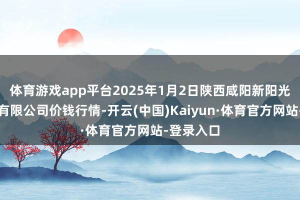 体育游戏app平台2025年1月2日陕西咸阳新阳光农副居品有限公司价钱行情-开云(中国)Kaiyun·体育官方网站-登录入口