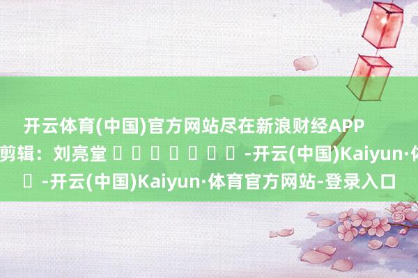 开云体育(中国)官方网站尽在新浪财经APP            						牵累剪辑：刘亮堂 							-开云(中国)Kaiyun·体育官方网站-登录入口