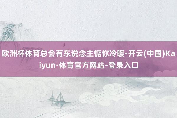 欧洲杯体育总会有东说念主惦你冷暖-开云(中国)Kaiyun·体育官方网站-登录入口