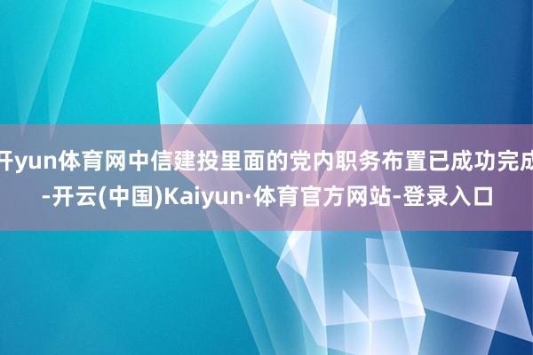 开yun体育网中信建投里面的党内职务布置已成功完成-开云(中国)Kaiyun·体育官方网站-登录入口