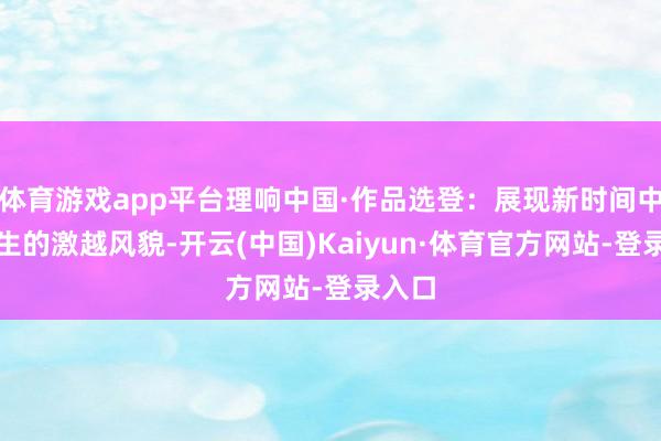 体育游戏app平台理响中国·作品选登:展现新时间中国后生的激越风貌-开云(中国)Kaiyun·体育官方网站-登录入口