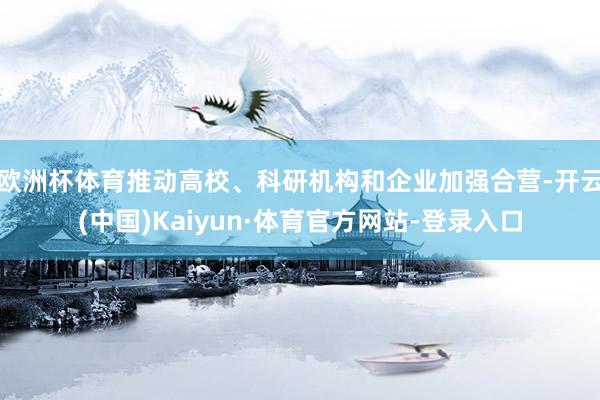 欧洲杯体育推动高校、科研机构和企业加强合营-开云(中国)Kaiyun·体育官方网站-登录入口