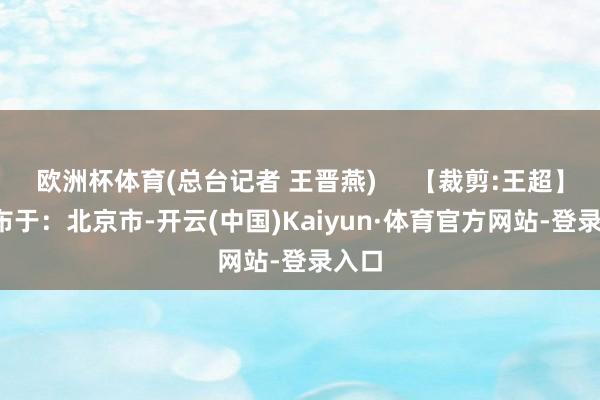 欧洲杯体育(总台记者 王晋燕)     【裁剪:王超】  发布于：北京市-开云(中国)Kaiyun·体育官方网站-登录入口