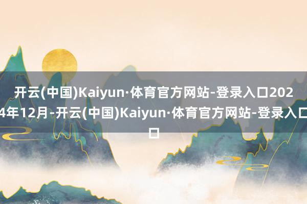 开云(中国)Kaiyun·体育官方网站-登录入口　　2024年12月-开云(中国)Kaiyun·体育官方网站-登录入口