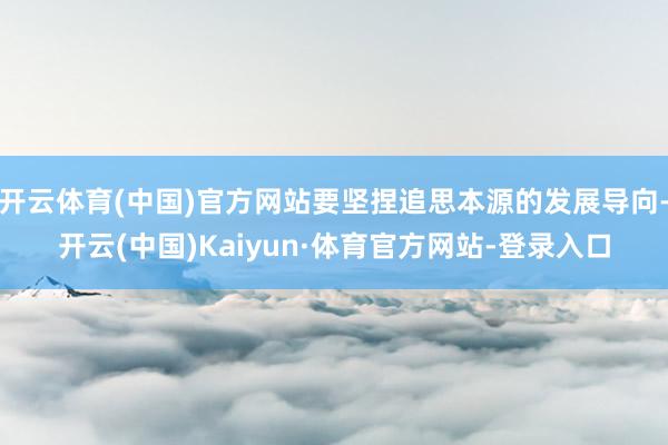 开云体育(中国)官方网站要坚捏追思本源的发展导向-开云(中国)Kaiyun·体育官方网站-登录入口