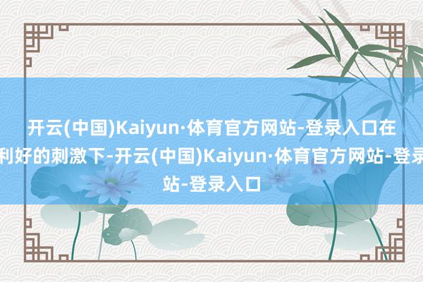 开云(中国)Kaiyun·体育官方网站-登录入口 在多厚利好的刺激下-开云(中国)Kaiyun·体育官方网站-登录入口