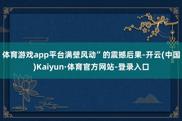 体育游戏app平台满壁风动”的震撼后果-开云(中国)Kaiyun·体育官方网站-登录入口