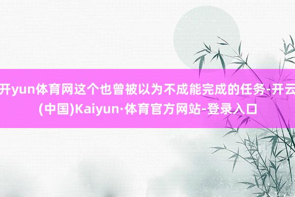 开yun体育网这个也曾被以为不成能完成的任务-开云(中国)Kaiyun·体育官方网站-登录入口