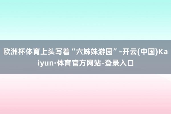 欧洲杯体育上头写着“六姊妹游园”-开云(中国)Kaiyun·体育官方网站-登录入口