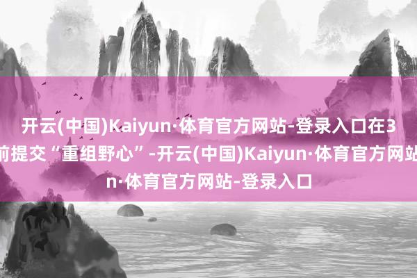 开云(中国)Kaiyun·体育官方网站-登录入口在3月13日之前提交“重组野心”-开云(中国)Kaiyun·体育官方网站-登录入口