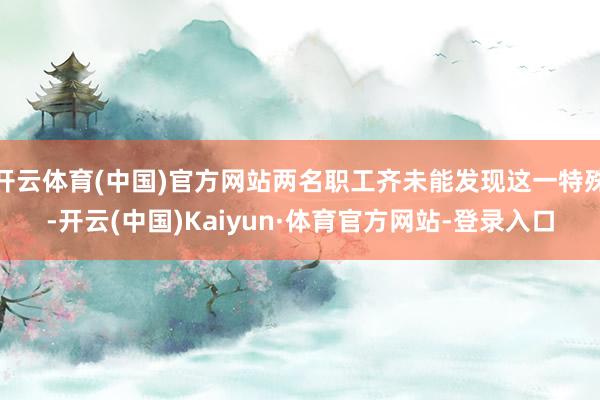 开云体育(中国)官方网站两名职工齐未能发现这一特殊-开云(中国)Kaiyun·体育官方网站-登录入口