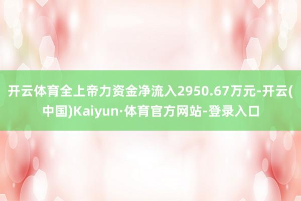 开云体育全上帝力资金净流入2950.67万元-开云(中国)Kaiyun·体育官方网站-登录入口