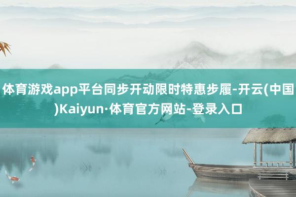 体育游戏app平台同步开动限时特惠步履-开云(中国)Kaiyun·体育官方网站-登录入口