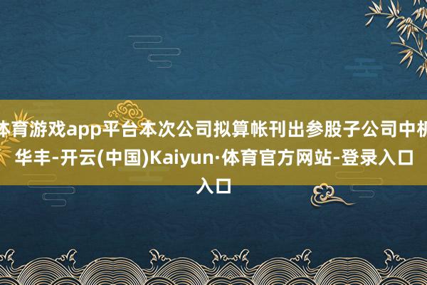 体育游戏app平台本次公司拟算帐刊出参股子公司中机华丰-开云(中国)Kaiyun·体育官方网站-登录入口