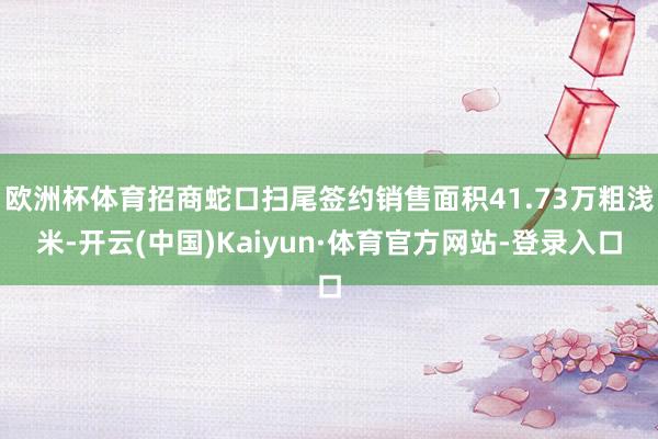 欧洲杯体育招商蛇口扫尾签约销售面积41.73万粗浅米-开云(中国)Kaiyun·体育官方网站-登录入口