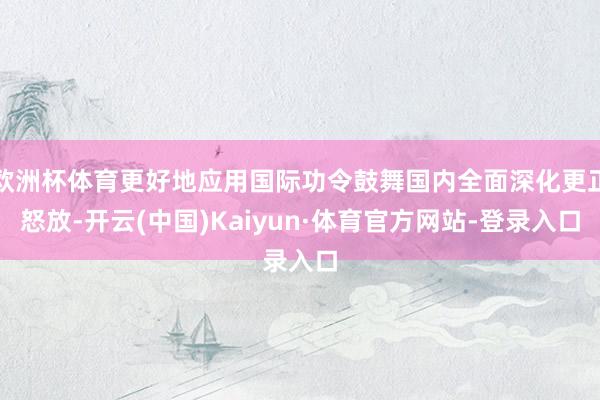 欧洲杯体育更好地应用国际功令鼓舞国内全面深化更正怒放-开云(中国)Kaiyun·体育官方网站-登录入口