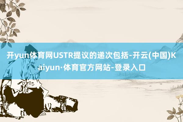 开yun体育网USTR提议的递次包括-开云(中国)Kaiyun·体育官方网站-登录入口