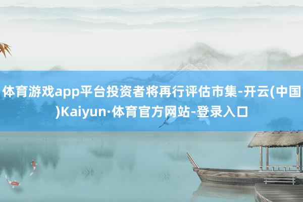 体育游戏app平台投资者将再行评估市集-开云(中国)Kaiyun·体育官方网站-登录入口